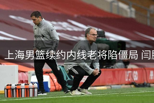 上海男篮续约内线老将陷僵局 闫鹏飞索长约或影响争冠布局