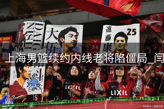 上海男篮续约内线老将陷僵局 闫鹏飞索长约或影响争冠布局