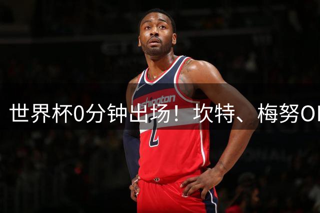 世界杯0分钟出场！坎特、梅努OD领衔9大球星遗憾陪跑，冠军队也有人无缘亮相