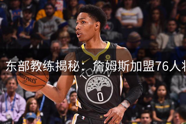 东部教练揭秘：詹姆斯加盟76人将如何改变东部争冠格局