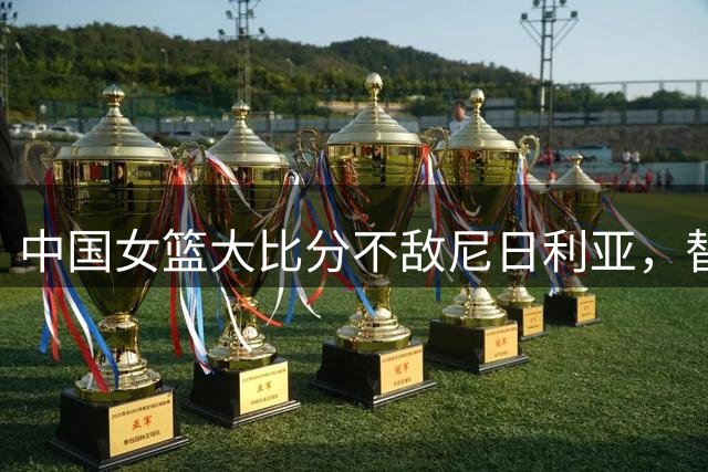 中国女篮大比分不敌尼日利亚，替补球员笑容引发热议