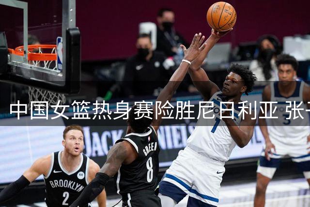 中国女篮热身赛险胜尼日利亚 张子宇闪耀全场
