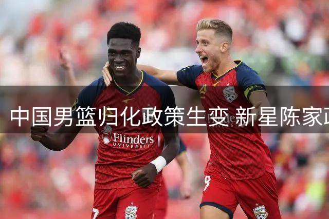 中国男篮归化政策生变 新星陈家政升学引热议 北控补强瞄准国手赵嘉义