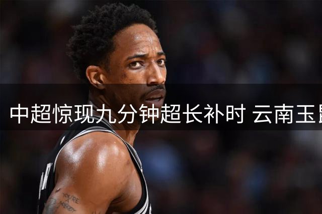 中超惊现九分钟超长补时 云南玉昆逆转绝杀深圳新鹏城