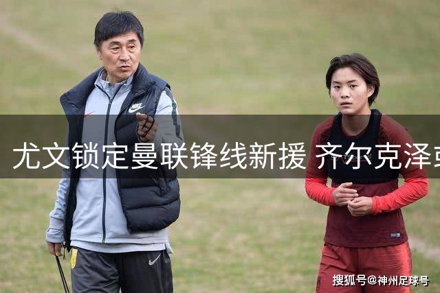 尤文锁定曼联锋线新援 齐尔克泽或成斑马军团今夏首签