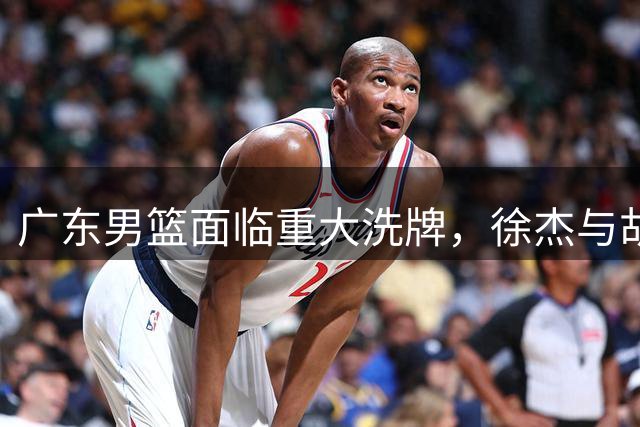 广东男篮面临重大洗牌，徐杰与胡明轩转会疑云引热议