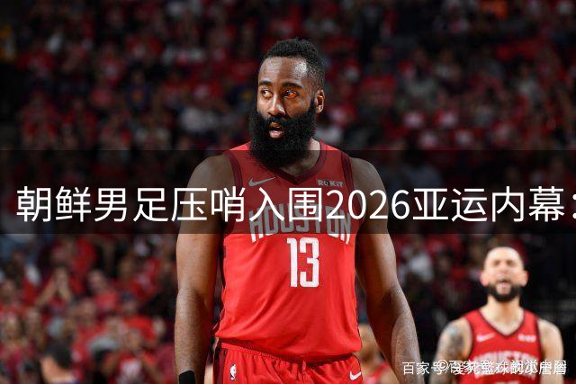朝鲜男足压哨入围2026亚运内幕：多队退赛造就历史性转机