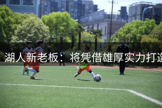 湖人新老板：将凭借雄厚实力打造这支伟大的球队 一切才刚刚开始