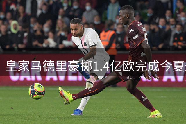 皇家马德里豪掷1.4亿欧完成今夏最重磅引援 打造梦幻攻击线