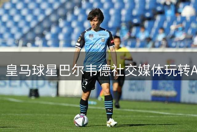 皇马球星巴尔韦德社交媒体玩转AI特效 恶搞维尼修斯引爆笑