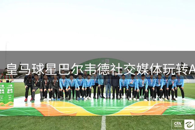皇马球星巴尔韦德社交媒体玩转AI特效 恶搞维尼修斯引爆笑