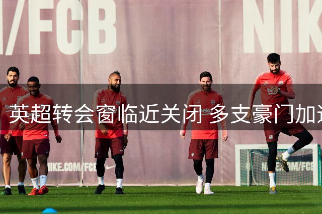 英超转会窗临近关闭 多支豪门加速阵容调整
