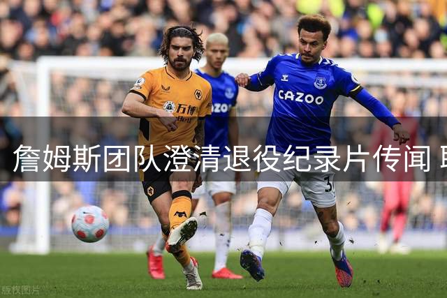 詹姆斯团队澄清退役纪录片传闻 职业生涯终点尚未确定