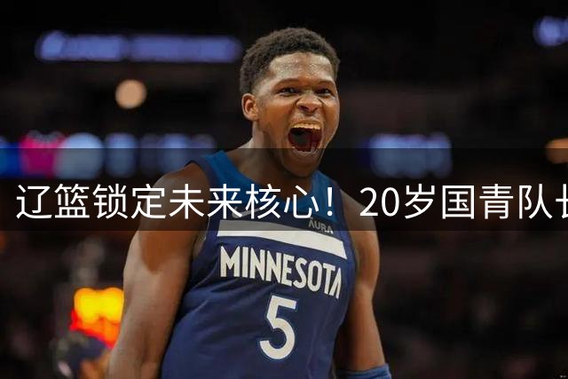 辽篮锁定未来核心！20岁国青队长段睿骐加盟在即 或成后场新答案