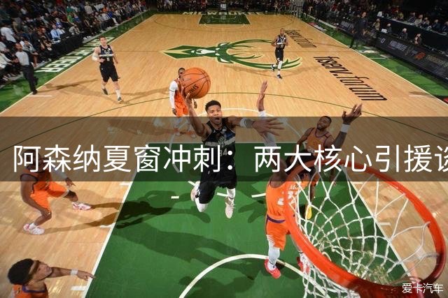 阿森纳夏窗冲刺：两大核心引援谈判进入关键期 多名边缘球员或离队