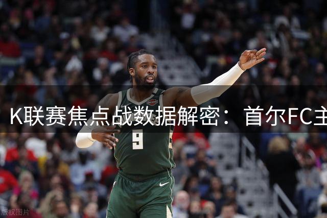 K联赛焦点战数据解密：首尔FC主场攻防压制蔚山现代，进球预期暗藏玄机