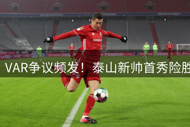 VAR争议频发！泰山新帅首秀险胜海港 四粒进球遭判无效引热议