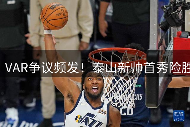 VAR争议频发！泰山新帅首秀险胜海港 四粒进球遭判无效引热议